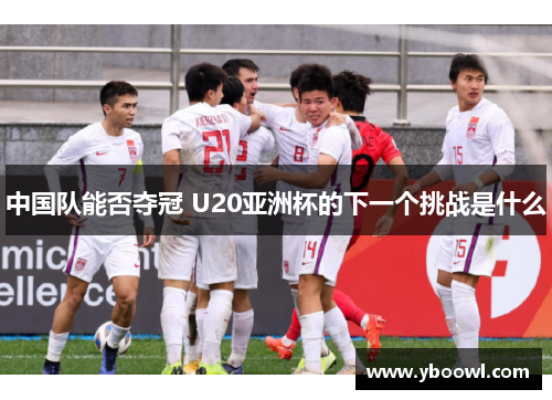 中国队能否夺冠 U20亚洲杯的下一个挑战是什么