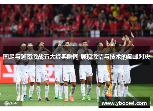 国足与越南激战五大经典瞬间 展现激情与技术的巅峰对决