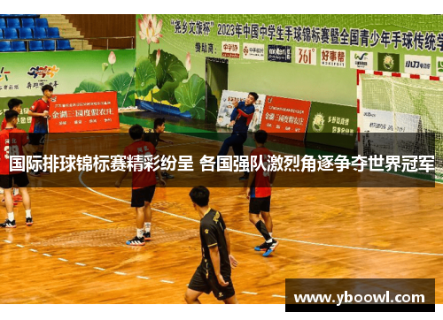 国际排球锦标赛精彩纷呈 各国强队激烈角逐争夺世界冠军