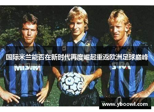 国际米兰能否在新时代再度崛起重返欧洲足球巅峰