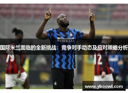 国际米兰面临的全新挑战：竞争对手动态及应对策略分析