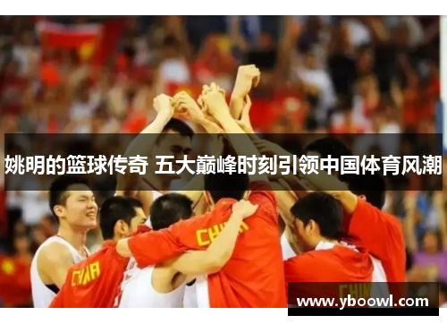 姚明的篮球传奇 五大巅峰时刻引领中国体育风潮