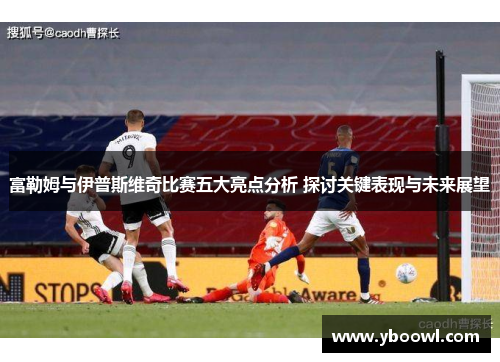 富勒姆与伊普斯维奇比赛五大亮点分析 探讨关键表现与未来展望