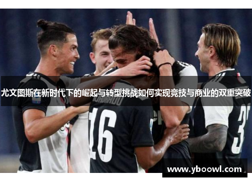 尤文图斯在新时代下的崛起与转型挑战如何实现竞技与商业的双重突破