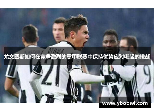 尤文图斯如何在竞争激烈的意甲联赛中保持优势应对崛起的挑战