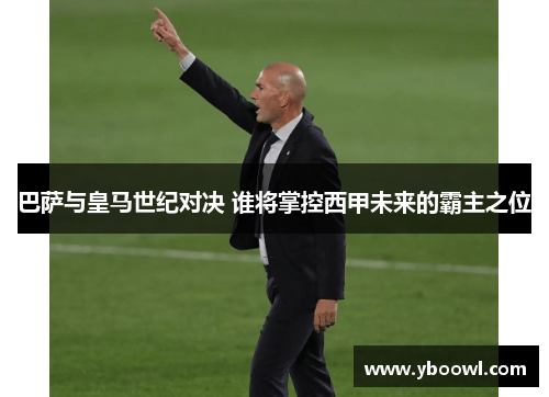 巴萨与皇马世纪对决 谁将掌控西甲未来的霸主之位