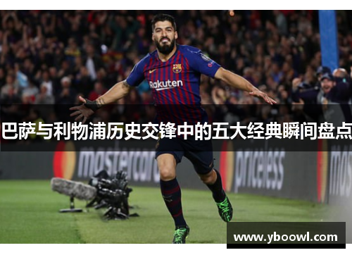 巴萨与利物浦历史交锋中的五大经典瞬间盘点